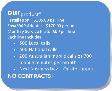 Rounded Rectangle: ourproduct*
Installation  $105.00 per line
Easy VoIP Adapter - $170.00 per unit
Monthly Service fee $50.00 per line
Each line Includes 
	500 Local calls 
	500 National calls
	200 Australian mobile calls or 700 mobile minutes per month.
	Next Business Day  Onsite support
NO CONTRACTS!
* Terms and Conditions apply  
